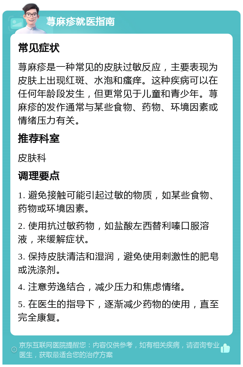 荨麻疹就医指南 常见症状 荨麻疹是一种常见的皮肤过敏反应，主要表现为皮肤上出现红斑、水泡和瘙痒。这种疾病可以在任何年龄段发生，但更常见于儿童和青少年。荨麻疹的发作通常与某些食物、药物、环境因素或情绪压力有关。 推荐科室 皮肤科 调理要点 1. 避免接触可能引起过敏的物质，如某些食物、药物或环境因素。 2. 使用抗过敏药物，如盐酸左西替利嗪口服溶液，来缓解症状。 3. 保持皮肤清洁和湿润，避免使用刺激性的肥皂或洗涤剂。 4. 注意劳逸结合，减少压力和焦虑情绪。 5. 在医生的指导下，逐渐减少药物的使用，直至完全康复。