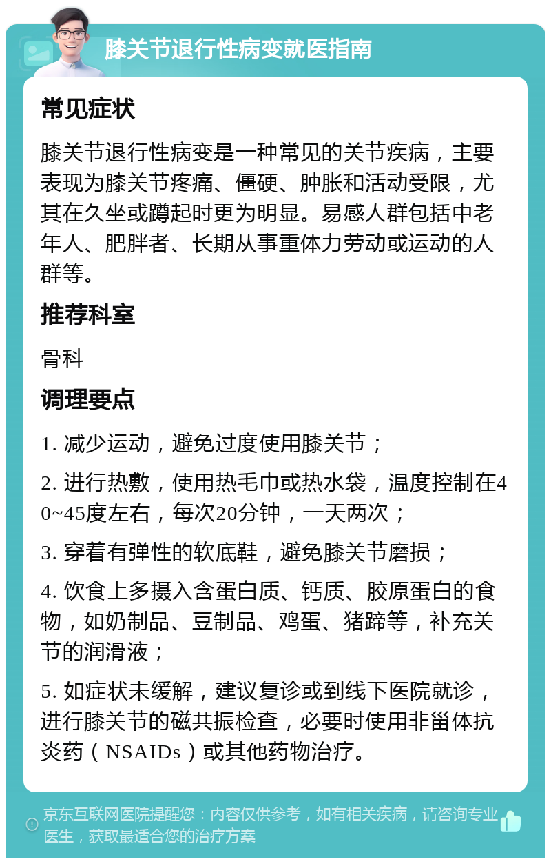 膝关节退行性病变就医指南 常见症状 膝关节退行性病变是一种常见的关节疾病，主要表现为膝关节疼痛、僵硬、肿胀和活动受限，尤其在久坐或蹲起时更为明显。易感人群包括中老年人、肥胖者、长期从事重体力劳动或运动的人群等。 推荐科室 骨科 调理要点 1. 减少运动，避免过度使用膝关节； 2. 进行热敷，使用热毛巾或热水袋，温度控制在40~45度左右，每次20分钟，一天两次； 3. 穿着有弹性的软底鞋，避免膝关节磨损； 4. 饮食上多摄入含蛋白质、钙质、胶原蛋白的食物，如奶制品、豆制品、鸡蛋、猪蹄等，补充关节的润滑液； 5. 如症状未缓解，建议复诊或到线下医院就诊，进行膝关节的磁共振检查，必要时使用非甾体抗炎药（NSAIDs）或其他药物治疗。