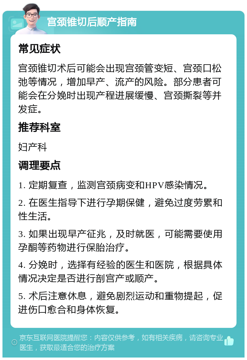 宫颈锥切后顺产指南 常见症状 宫颈锥切术后可能会出现宫颈管变短、宫颈口松弛等情况，增加早产、流产的风险。部分患者可能会在分娩时出现产程进展缓慢、宫颈撕裂等并发症。 推荐科室 妇产科 调理要点 1. 定期复查，监测宫颈病变和HPV感染情况。 2. 在医生指导下进行孕期保健，避免过度劳累和性生活。 3. 如果出现早产征兆，及时就医，可能需要使用孕酮等药物进行保胎治疗。 4. 分娩时，选择有经验的医生和医院，根据具体情况决定是否进行剖宫产或顺产。 5. 术后注意休息，避免剧烈运动和重物提起，促进伤口愈合和身体恢复。