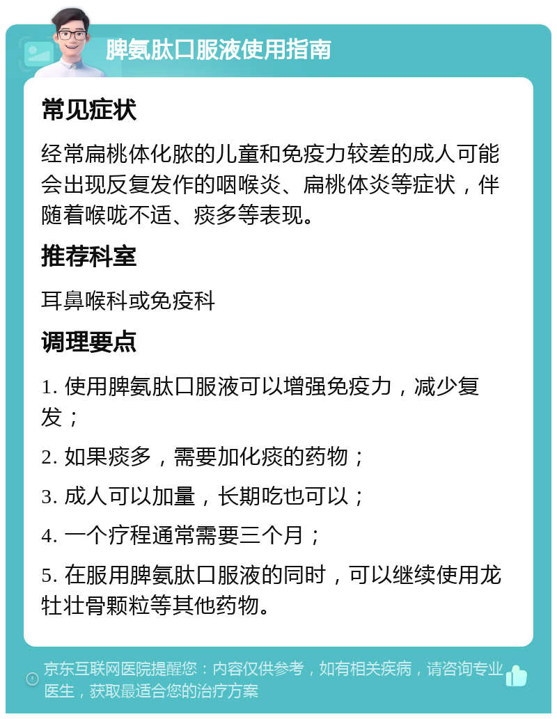 脾氨肽口服液使用指南 常见症状 经常扁桃体化脓的儿童和免疫力较差的成人可能会出现反复发作的咽喉炎、扁桃体炎等症状，伴随着喉咙不适、痰多等表现。 推荐科室 耳鼻喉科或免疫科 调理要点 1. 使用脾氨肽口服液可以增强免疫力，减少复发； 2. 如果痰多，需要加化痰的药物； 3. 成人可以加量，长期吃也可以； 4. 一个疗程通常需要三个月； 5. 在服用脾氨肽口服液的同时，可以继续使用龙牡壮骨颗粒等其他药物。