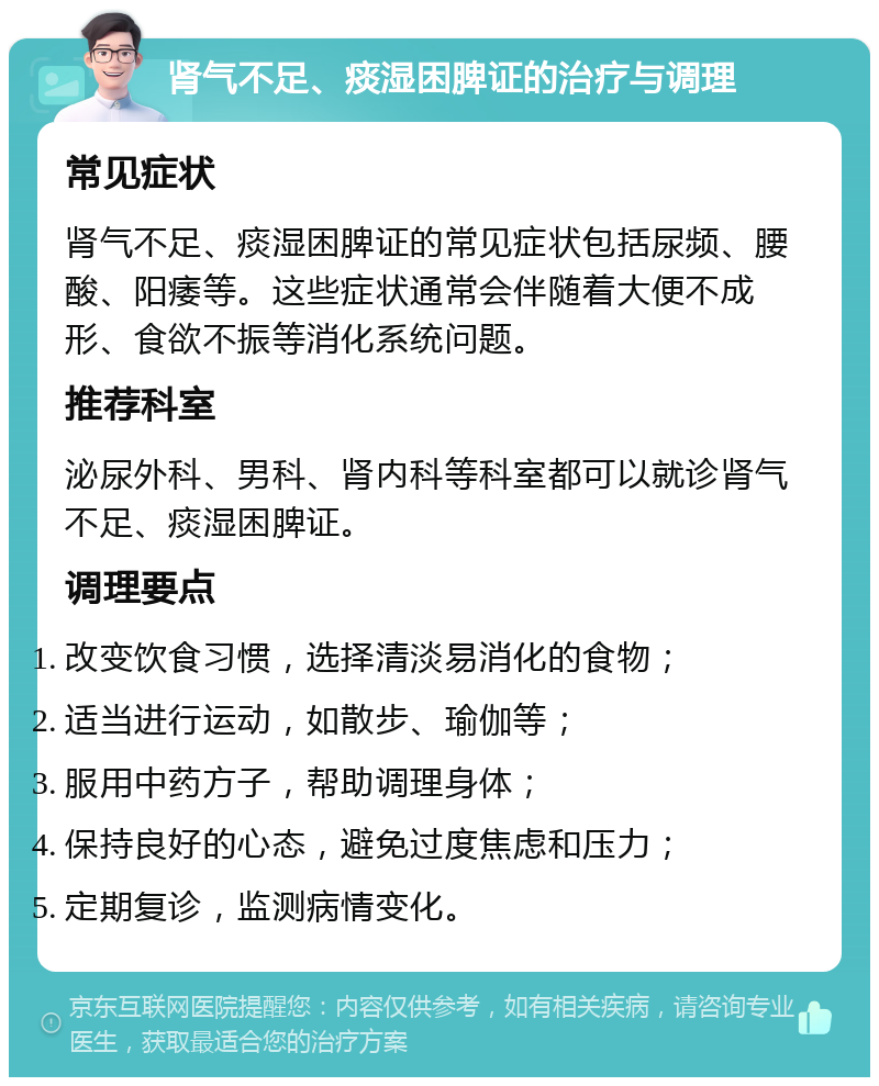 肾气不足、痰湿困脾证的治疗与调理 常见症状 肾气不足、痰湿困脾证的常见症状包括尿频、腰酸、阳痿等。这些症状通常会伴随着大便不成形、食欲不振等消化系统问题。 推荐科室 泌尿外科、男科、肾内科等科室都可以就诊肾气不足、痰湿困脾证。 调理要点 改变饮食习惯，选择清淡易消化的食物； 适当进行运动，如散步、瑜伽等； 服用中药方子，帮助调理身体； 保持良好的心态，避免过度焦虑和压力； 定期复诊，监测病情变化。