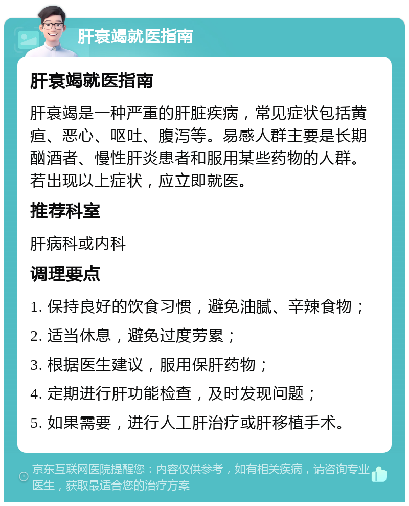 肝衰竭就医指南 肝衰竭就医指南 肝衰竭是一种严重的肝脏疾病，常见症状包括黄疸、恶心、呕吐、腹泻等。易感人群主要是长期酗酒者、慢性肝炎患者和服用某些药物的人群。若出现以上症状，应立即就医。 推荐科室 肝病科或内科 调理要点 1. 保持良好的饮食习惯，避免油腻、辛辣食物； 2. 适当休息，避免过度劳累； 3. 根据医生建议，服用保肝药物； 4. 定期进行肝功能检查，及时发现问题； 5. 如果需要，进行人工肝治疗或肝移植手术。