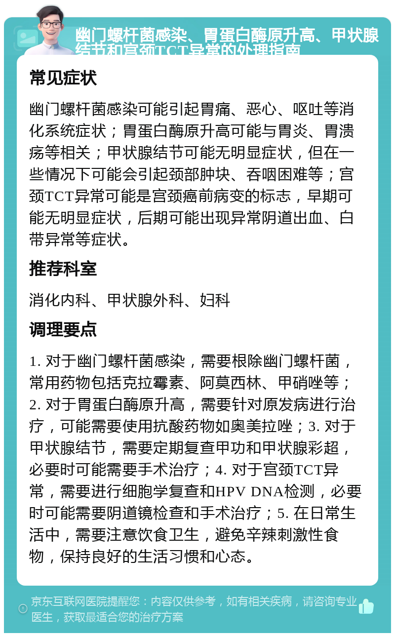 幽门螺杆菌感染、胃蛋白酶原升高、甲状腺结节和宫颈TCT异常的处理指南 常见症状 幽门螺杆菌感染可能引起胃痛、恶心、呕吐等消化系统症状；胃蛋白酶原升高可能与胃炎、胃溃疡等相关；甲状腺结节可能无明显症状，但在一些情况下可能会引起颈部肿块、吞咽困难等；宫颈TCT异常可能是宫颈癌前病变的标志，早期可能无明显症状，后期可能出现异常阴道出血、白带异常等症状。 推荐科室 消化内科、甲状腺外科、妇科 调理要点 1. 对于幽门螺杆菌感染，需要根除幽门螺杆菌，常用药物包括克拉霉素、阿莫西林、甲硝唑等；2. 对于胃蛋白酶原升高，需要针对原发病进行治疗，可能需要使用抗酸药物如奥美拉唑；3. 对于甲状腺结节，需要定期复查甲功和甲状腺彩超，必要时可能需要手术治疗；4. 对于宫颈TCT异常，需要进行细胞学复查和HPV DNA检测，必要时可能需要阴道镜检查和手术治疗；5. 在日常生活中，需要注意饮食卫生，避免辛辣刺激性食物，保持良好的生活习惯和心态。