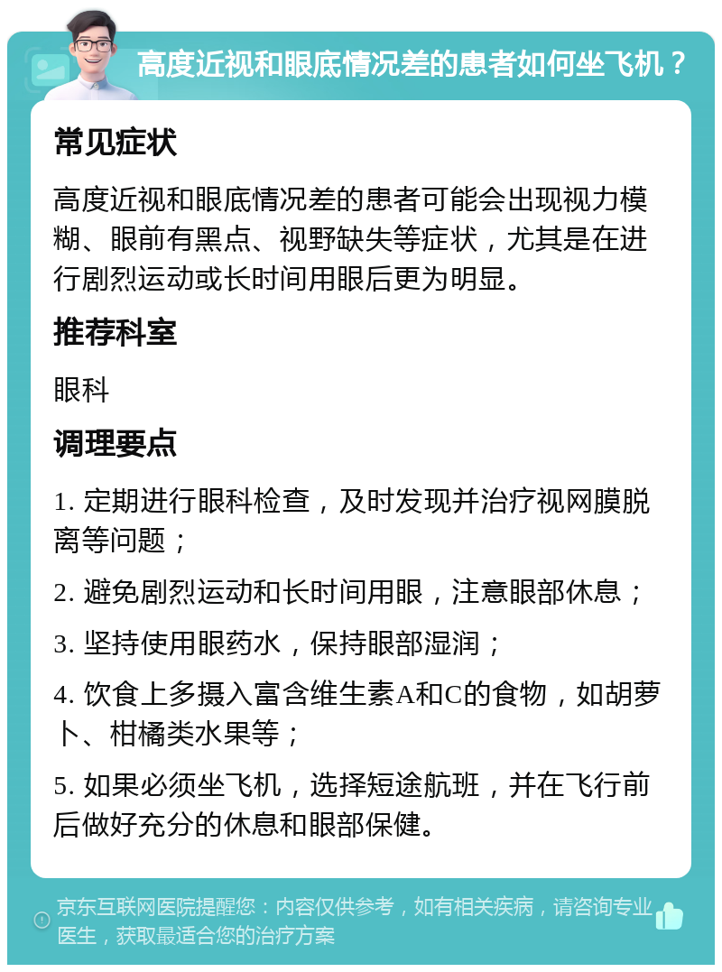 高度近视和眼底情况差的患者如何坐飞机？ 常见症状 高度近视和眼底情况差的患者可能会出现视力模糊、眼前有黑点、视野缺失等症状，尤其是在进行剧烈运动或长时间用眼后更为明显。 推荐科室 眼科 调理要点 1. 定期进行眼科检查，及时发现并治疗视网膜脱离等问题； 2. 避免剧烈运动和长时间用眼，注意眼部休息； 3. 坚持使用眼药水，保持眼部湿润； 4. 饮食上多摄入富含维生素A和C的食物，如胡萝卜、柑橘类水果等； 5. 如果必须坐飞机，选择短途航班，并在飞行前后做好充分的休息和眼部保健。