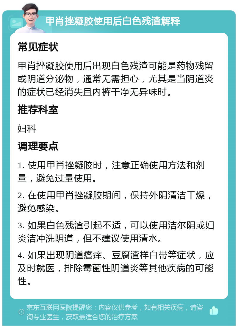 甲肖挫凝胶使用后白色残渣解释 常见症状 甲肖挫凝胶使用后出现白色残渣可能是药物残留或阴道分泌物，通常无需担心，尤其是当阴道炎的症状已经消失且内裤干净无异味时。 推荐科室 妇科 调理要点 1. 使用甲肖挫凝胶时，注意正确使用方法和剂量，避免过量使用。 2. 在使用甲肖挫凝胶期间，保持外阴清洁干燥，避免感染。 3. 如果白色残渣引起不适，可以使用洁尔阴或妇炎洁冲洗阴道，但不建议使用清水。 4. 如果出现阴道瘙痒、豆腐渣样白带等症状，应及时就医，排除霉菌性阴道炎等其他疾病的可能性。