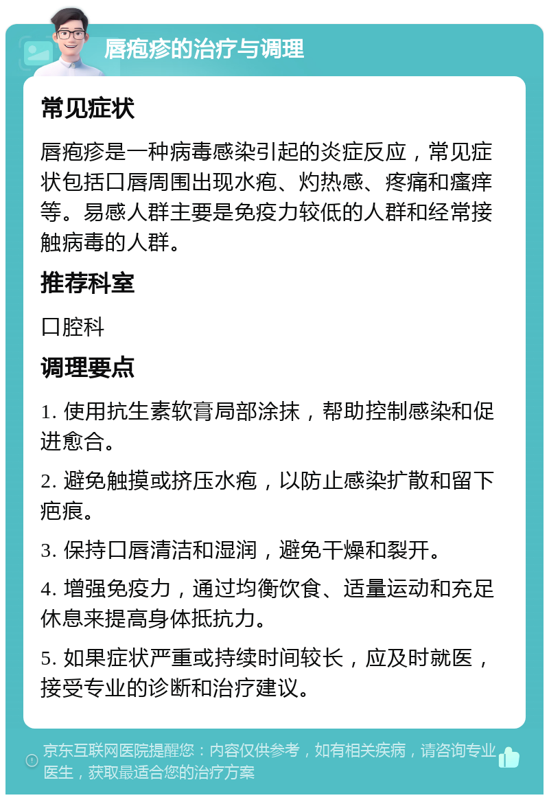 唇疱疹的治疗与调理 常见症状 唇疱疹是一种病毒感染引起的炎症反应，常见症状包括口唇周围出现水疱、灼热感、疼痛和瘙痒等。易感人群主要是免疫力较低的人群和经常接触病毒的人群。 推荐科室 口腔科 调理要点 1. 使用抗生素软膏局部涂抹，帮助控制感染和促进愈合。 2. 避免触摸或挤压水疱，以防止感染扩散和留下疤痕。 3. 保持口唇清洁和湿润，避免干燥和裂开。 4. 增强免疫力，通过均衡饮食、适量运动和充足休息来提高身体抵抗力。 5. 如果症状严重或持续时间较长，应及时就医，接受专业的诊断和治疗建议。