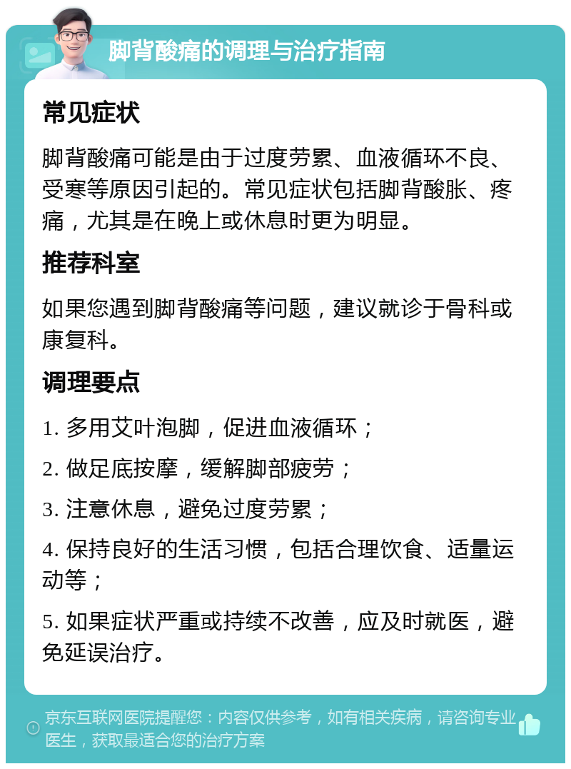 脚背酸痛的调理与治疗指南 常见症状 脚背酸痛可能是由于过度劳累、血液循环不良、受寒等原因引起的。常见症状包括脚背酸胀、疼痛，尤其是在晚上或休息时更为明显。 推荐科室 如果您遇到脚背酸痛等问题，建议就诊于骨科或康复科。 调理要点 1. 多用艾叶泡脚，促进血液循环； 2. 做足底按摩，缓解脚部疲劳； 3. 注意休息，避免过度劳累； 4. 保持良好的生活习惯，包括合理饮食、适量运动等； 5. 如果症状严重或持续不改善，应及时就医，避免延误治疗。