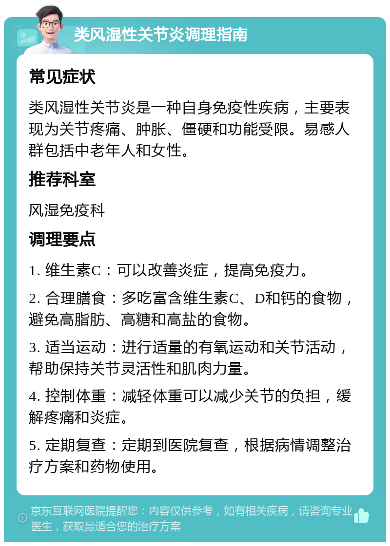 类风湿性关节炎调理指南 常见症状 类风湿性关节炎是一种自身免疫性疾病，主要表现为关节疼痛、肿胀、僵硬和功能受限。易感人群包括中老年人和女性。 推荐科室 风湿免疫科 调理要点 1. 维生素C：可以改善炎症，提高免疫力。 2. 合理膳食：多吃富含维生素C、D和钙的食物，避免高脂肪、高糖和高盐的食物。 3. 适当运动：进行适量的有氧运动和关节活动，帮助保持关节灵活性和肌肉力量。 4. 控制体重：减轻体重可以减少关节的负担，缓解疼痛和炎症。 5. 定期复查：定期到医院复查，根据病情调整治疗方案和药物使用。