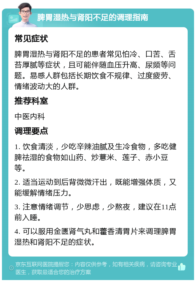 脾胃湿热与肾阳不足的调理指南 常见症状 脾胃湿热与肾阳不足的患者常见怕冷、口苦、舌苔厚腻等症状，且可能伴随血压升高、尿频等问题。易感人群包括长期饮食不规律、过度疲劳、情绪波动大的人群。 推荐科室 中医内科 调理要点 1. 饮食清淡，少吃辛辣油腻及生冷食物，多吃健脾祛湿的食物如山药、炒薏米、莲子、赤小豆等。 2. 适当运动到后背微微汗出，既能增强体质，又能缓解情绪压力。 3. 注意情绪调节，少思虑，少熬夜，建议在11点前入睡。 4. 可以服用金匮肾气丸和藿香清胃片来调理脾胃湿热和肾阳不足的症状。