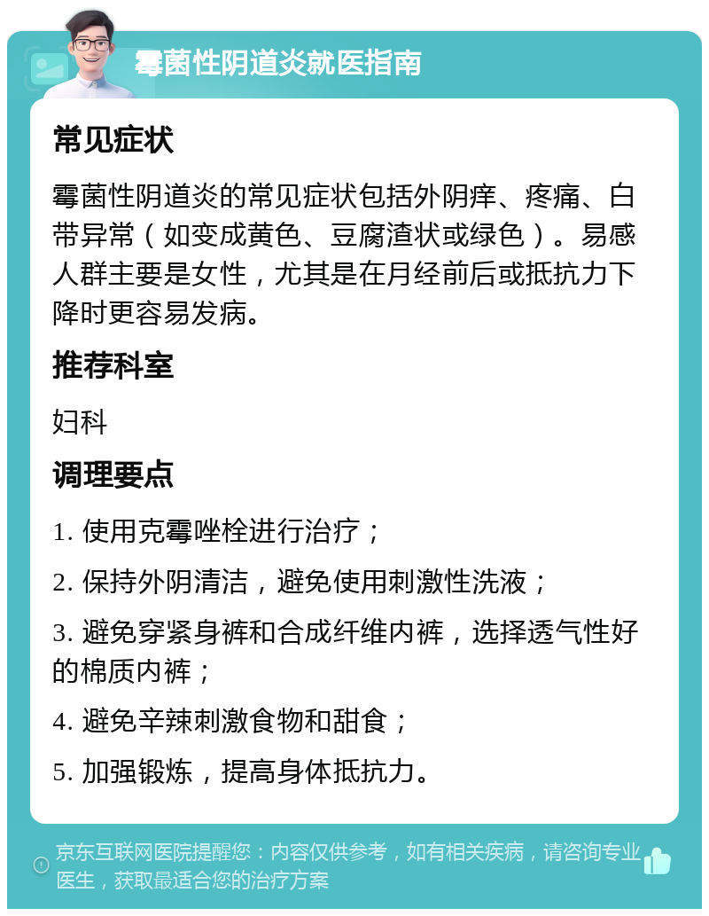 霉菌性阴道炎就医指南 常见症状 霉菌性阴道炎的常见症状包括外阴痒、疼痛、白带异常（如变成黄色、豆腐渣状或绿色）。易感人群主要是女性，尤其是在月经前后或抵抗力下降时更容易发病。 推荐科室 妇科 调理要点 1. 使用克霉唑栓进行治疗； 2. 保持外阴清洁，避免使用刺激性洗液； 3. 避免穿紧身裤和合成纤维内裤，选择透气性好的棉质内裤； 4. 避免辛辣刺激食物和甜食； 5. 加强锻炼，提高身体抵抗力。