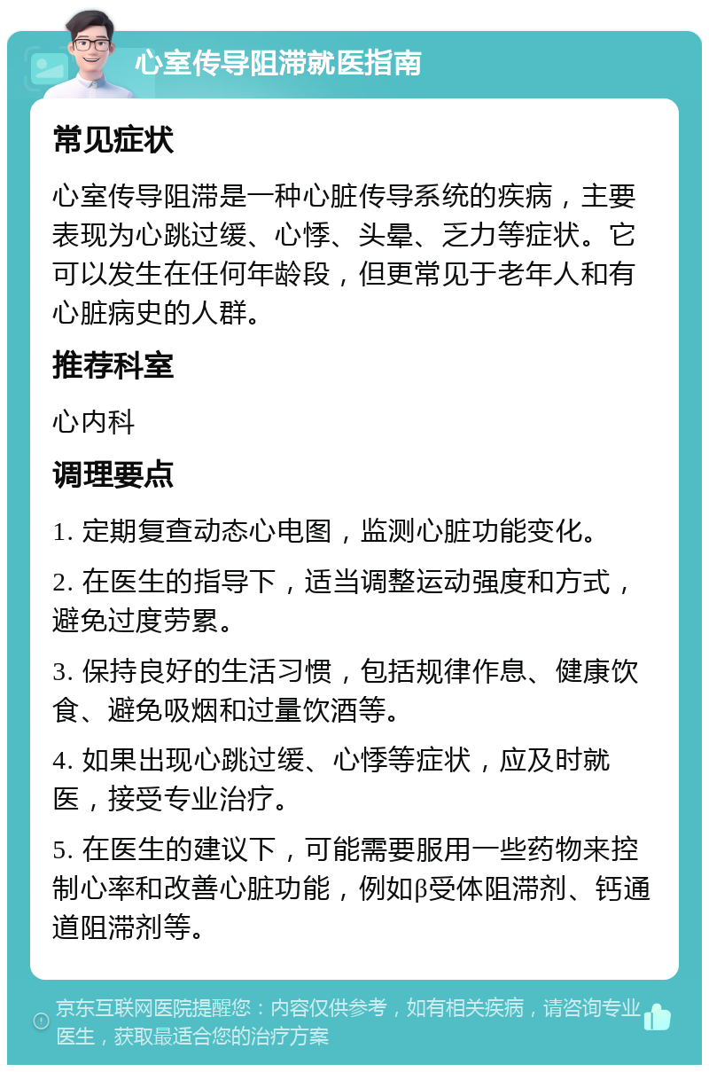 心室传导阻滞就医指南 常见症状 心室传导阻滞是一种心脏传导系统的疾病，主要表现为心跳过缓、心悸、头晕、乏力等症状。它可以发生在任何年龄段，但更常见于老年人和有心脏病史的人群。 推荐科室 心内科 调理要点 1. 定期复查动态心电图，监测心脏功能变化。 2. 在医生的指导下，适当调整运动强度和方式，避免过度劳累。 3. 保持良好的生活习惯，包括规律作息、健康饮食、避免吸烟和过量饮酒等。 4. 如果出现心跳过缓、心悸等症状，应及时就医，接受专业治疗。 5. 在医生的建议下，可能需要服用一些药物来控制心率和改善心脏功能，例如β受体阻滞剂、钙通道阻滞剂等。