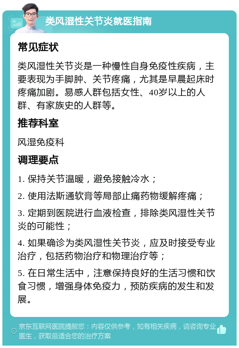 类风湿性关节炎就医指南 常见症状 类风湿性关节炎是一种慢性自身免疫性疾病，主要表现为手脚肿、关节疼痛，尤其是早晨起床时疼痛加剧。易感人群包括女性、40岁以上的人群、有家族史的人群等。 推荐科室 风湿免疫科 调理要点 1. 保持关节温暖，避免接触冷水； 2. 使用法斯通软膏等局部止痛药物缓解疼痛； 3. 定期到医院进行血液检查，排除类风湿性关节炎的可能性； 4. 如果确诊为类风湿性关节炎，应及时接受专业治疗，包括药物治疗和物理治疗等； 5. 在日常生活中，注意保持良好的生活习惯和饮食习惯，增强身体免疫力，预防疾病的发生和发展。