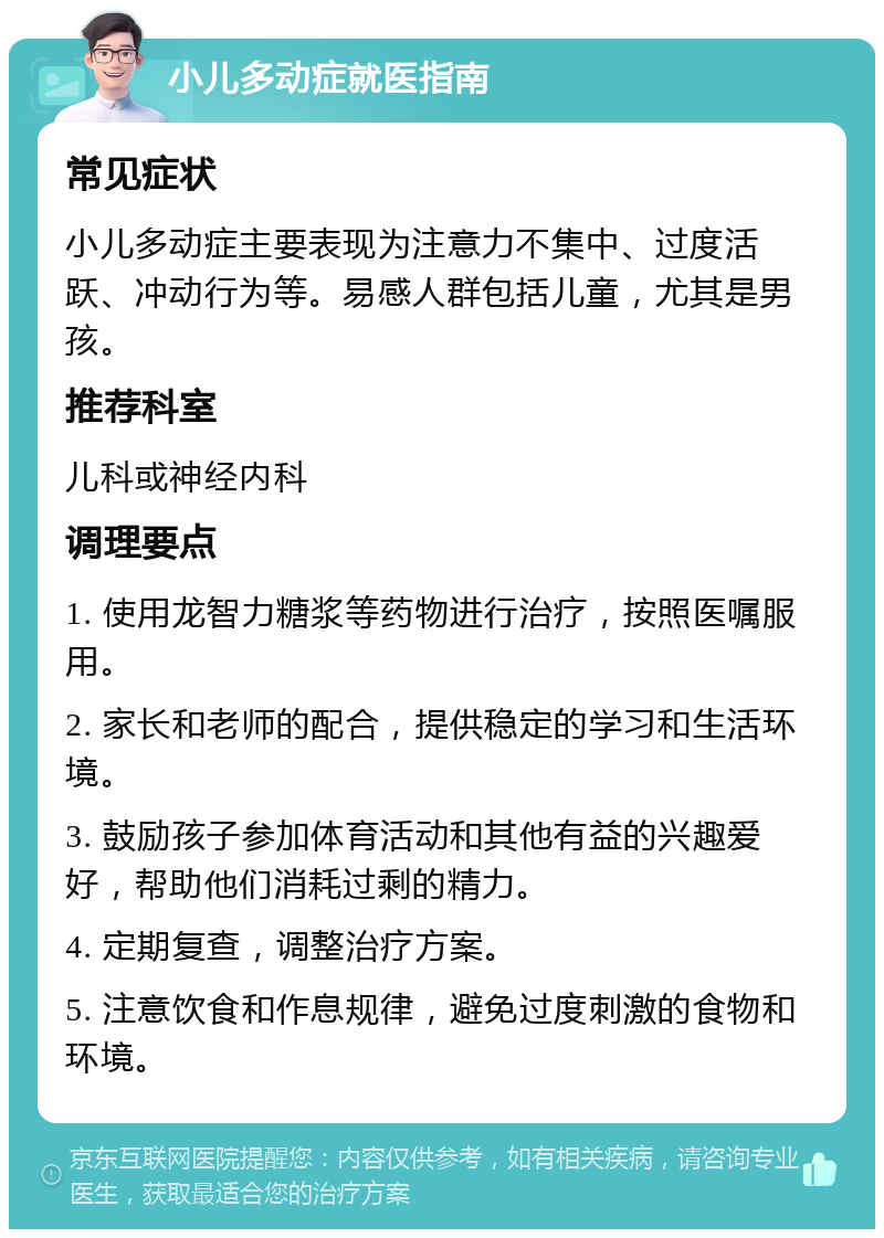 小儿多动症就医指南 常见症状 小儿多动症主要表现为注意力不集中、过度活跃、冲动行为等。易感人群包括儿童，尤其是男孩。 推荐科室 儿科或神经内科 调理要点 1. 使用龙智力糖浆等药物进行治疗，按照医嘱服用。 2. 家长和老师的配合，提供稳定的学习和生活环境。 3. 鼓励孩子参加体育活动和其他有益的兴趣爱好，帮助他们消耗过剩的精力。 4. 定期复查，调整治疗方案。 5. 注意饮食和作息规律，避免过度刺激的食物和环境。