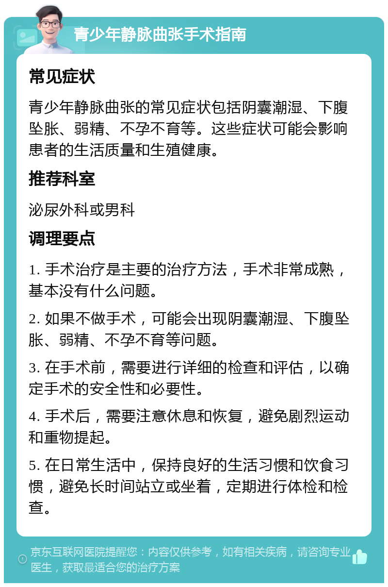 青少年静脉曲张手术指南 常见症状 青少年静脉曲张的常见症状包括阴囊潮湿、下腹坠胀、弱精、不孕不育等。这些症状可能会影响患者的生活质量和生殖健康。 推荐科室 泌尿外科或男科 调理要点 1. 手术治疗是主要的治疗方法，手术非常成熟，基本没有什么问题。 2. 如果不做手术，可能会出现阴囊潮湿、下腹坠胀、弱精、不孕不育等问题。 3. 在手术前，需要进行详细的检查和评估，以确定手术的安全性和必要性。 4. 手术后，需要注意休息和恢复，避免剧烈运动和重物提起。 5. 在日常生活中，保持良好的生活习惯和饮食习惯，避免长时间站立或坐着，定期进行体检和检查。