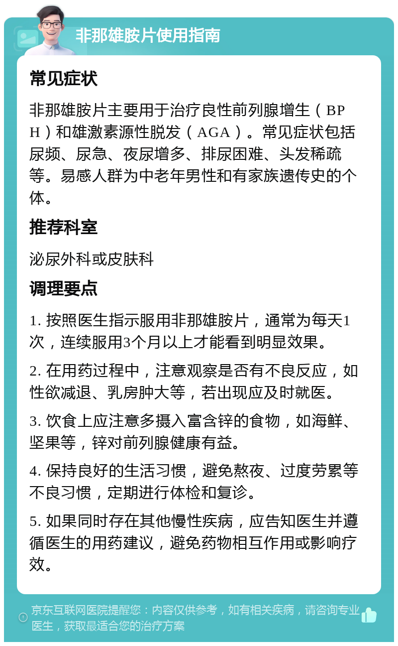 非那雄胺片使用指南 常见症状 非那雄胺片主要用于治疗良性前列腺增生（BPH）和雄激素源性脱发（AGA）。常见症状包括尿频、尿急、夜尿增多、排尿困难、头发稀疏等。易感人群为中老年男性和有家族遗传史的个体。 推荐科室 泌尿外科或皮肤科 调理要点 1. 按照医生指示服用非那雄胺片，通常为每天1次，连续服用3个月以上才能看到明显效果。 2. 在用药过程中，注意观察是否有不良反应，如性欲减退、乳房肿大等，若出现应及时就医。 3. 饮食上应注意多摄入富含锌的食物，如海鲜、坚果等，锌对前列腺健康有益。 4. 保持良好的生活习惯，避免熬夜、过度劳累等不良习惯，定期进行体检和复诊。 5. 如果同时存在其他慢性疾病，应告知医生并遵循医生的用药建议，避免药物相互作用或影响疗效。