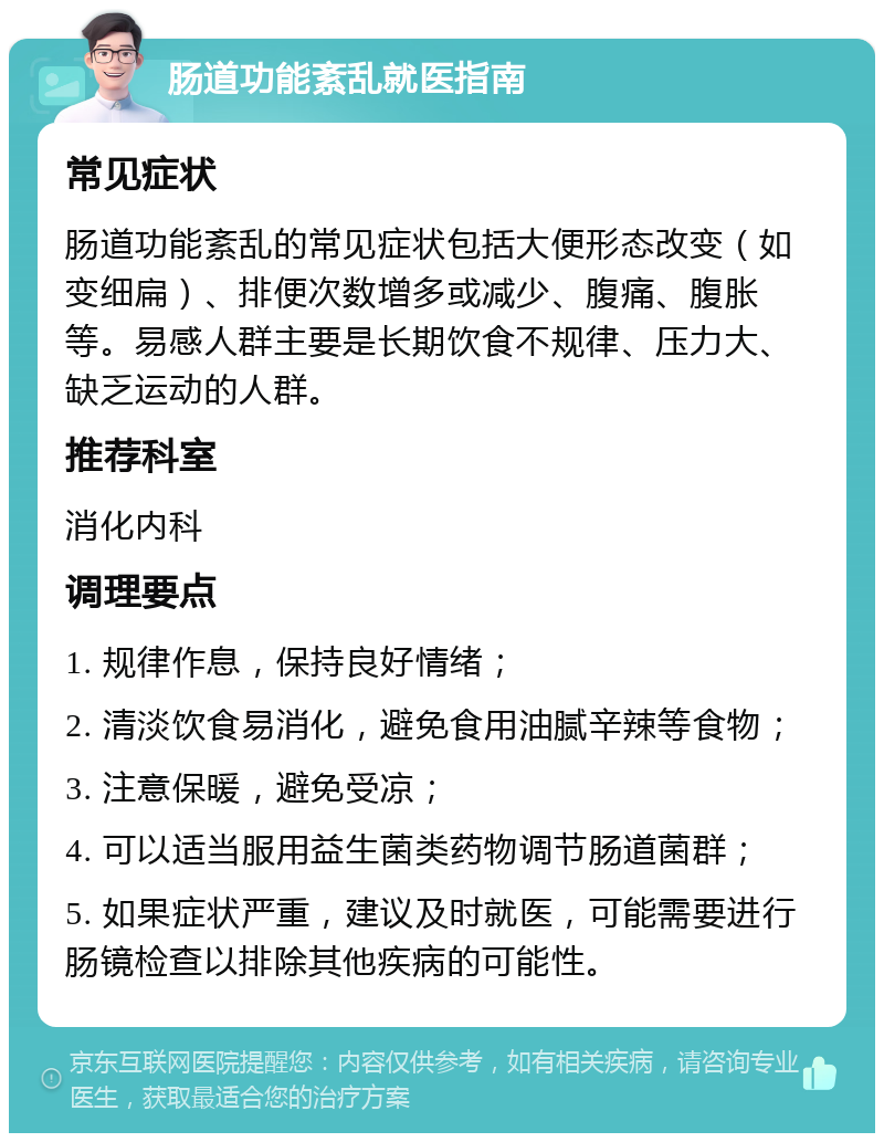 肠道功能紊乱就医指南 常见症状 肠道功能紊乱的常见症状包括大便形态改变（如变细扁）、排便次数增多或减少、腹痛、腹胀等。易感人群主要是长期饮食不规律、压力大、缺乏运动的人群。 推荐科室 消化内科 调理要点 1. 规律作息，保持良好情绪； 2. 清淡饮食易消化，避免食用油腻辛辣等食物； 3. 注意保暖，避免受凉； 4. 可以适当服用益生菌类药物调节肠道菌群； 5. 如果症状严重，建议及时就医，可能需要进行肠镜检查以排除其他疾病的可能性。