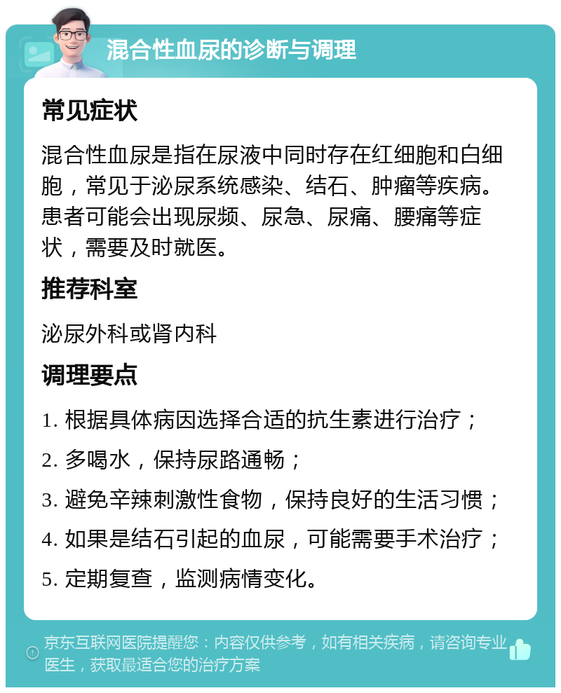 混合性血尿的诊断与调理 常见症状 混合性血尿是指在尿液中同时存在红细胞和白细胞，常见于泌尿系统感染、结石、肿瘤等疾病。患者可能会出现尿频、尿急、尿痛、腰痛等症状，需要及时就医。 推荐科室 泌尿外科或肾内科 调理要点 1. 根据具体病因选择合适的抗生素进行治疗； 2. 多喝水，保持尿路通畅； 3. 避免辛辣刺激性食物，保持良好的生活习惯； 4. 如果是结石引起的血尿，可能需要手术治疗； 5. 定期复查，监测病情变化。