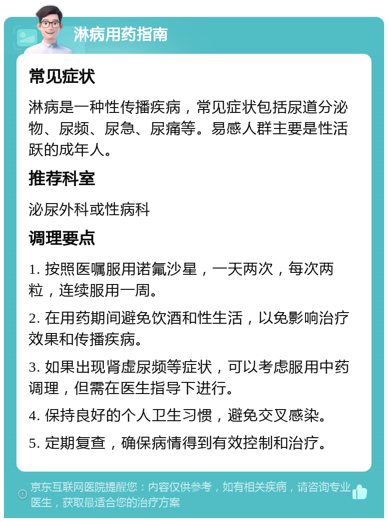 淋病用药指南 常见症状 淋病是一种性传播疾病，常见症状包括尿道分泌物、尿频、尿急、尿痛等。易感人群主要是性活跃的成年人。 推荐科室 泌尿外科或性病科 调理要点 1. 按照医嘱服用诺氟沙星，一天两次，每次两粒，连续服用一周。 2. 在用药期间避免饮酒和性生活，以免影响治疗效果和传播疾病。 3. 如果出现肾虚尿频等症状，可以考虑服用中药调理，但需在医生指导下进行。 4. 保持良好的个人卫生习惯，避免交叉感染。 5. 定期复查，确保病情得到有效控制和治疗。