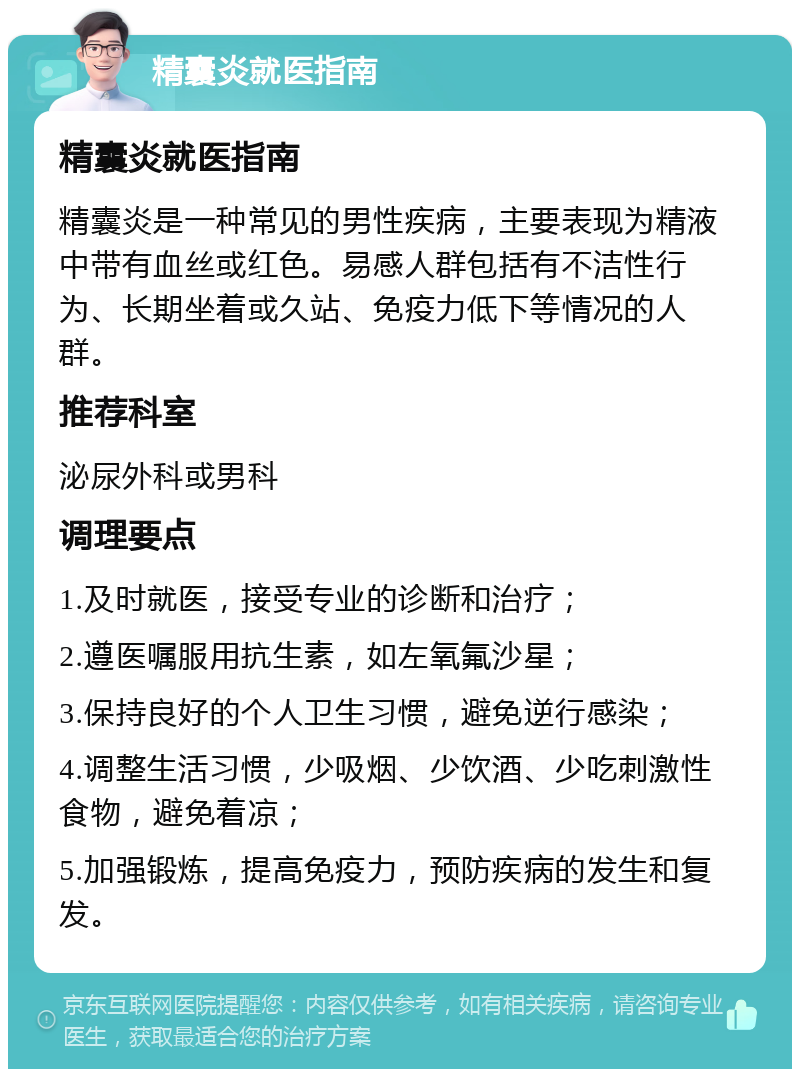 精囊炎就医指南 精囊炎就医指南 精囊炎是一种常见的男性疾病，主要表现为精液中带有血丝或红色。易感人群包括有不洁性行为、长期坐着或久站、免疫力低下等情况的人群。 推荐科室 泌尿外科或男科 调理要点 1.及时就医，接受专业的诊断和治疗； 2.遵医嘱服用抗生素，如左氧氟沙星； 3.保持良好的个人卫生习惯，避免逆行感染； 4.调整生活习惯，少吸烟、少饮酒、少吃刺激性食物，避免着凉； 5.加强锻炼，提高免疫力，预防疾病的发生和复发。