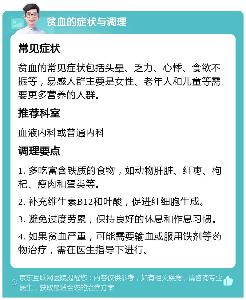 贫血的症状与调理 常见症状 贫血的常见症状包括头晕、乏力、心悸、食欲不振等，易感人群主要是女性、老年人和儿童等需要更多营养的人群。 推荐科室 血液内科或普通内科 调理要点 1. 多吃富含铁质的食物，如动物肝脏、红枣、枸杞、瘦肉和蛋类等。 2. 补充维生素B12和叶酸，促进红细胞生成。 3. 避免过度劳累，保持良好的休息和作息习惯。 4. 如果贫血严重，可能需要输血或服用铁剂等药物治疗，需在医生指导下进行。