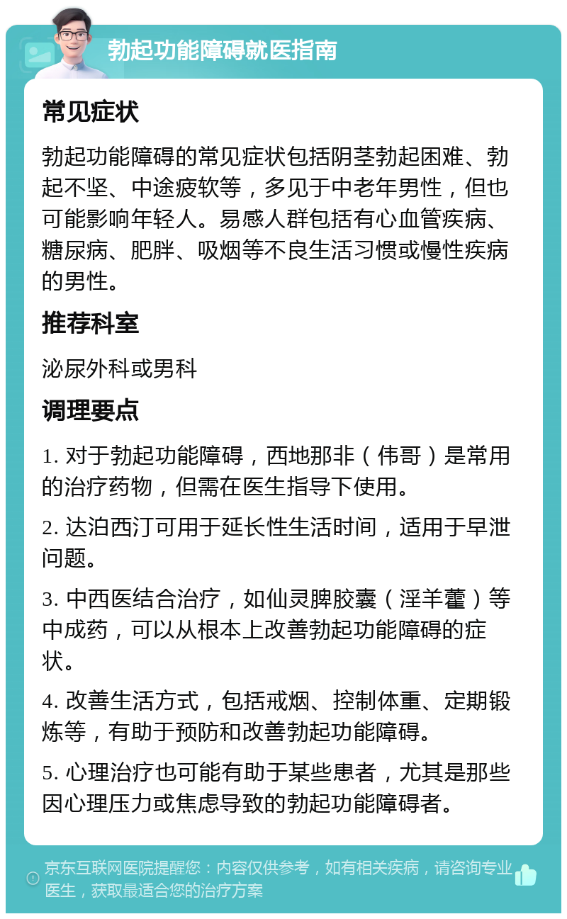 勃起功能障碍就医指南 常见症状 勃起功能障碍的常见症状包括阴茎勃起困难、勃起不坚、中途疲软等，多见于中老年男性，但也可能影响年轻人。易感人群包括有心血管疾病、糖尿病、肥胖、吸烟等不良生活习惯或慢性疾病的男性。 推荐科室 泌尿外科或男科 调理要点 1. 对于勃起功能障碍，西地那非（伟哥）是常用的治疗药物，但需在医生指导下使用。 2. 达泊西汀可用于延长性生活时间，适用于早泄问题。 3. 中西医结合治疗，如仙灵脾胶囊（淫羊藿）等中成药，可以从根本上改善勃起功能障碍的症状。 4. 改善生活方式，包括戒烟、控制体重、定期锻炼等，有助于预防和改善勃起功能障碍。 5. 心理治疗也可能有助于某些患者，尤其是那些因心理压力或焦虑导致的勃起功能障碍者。