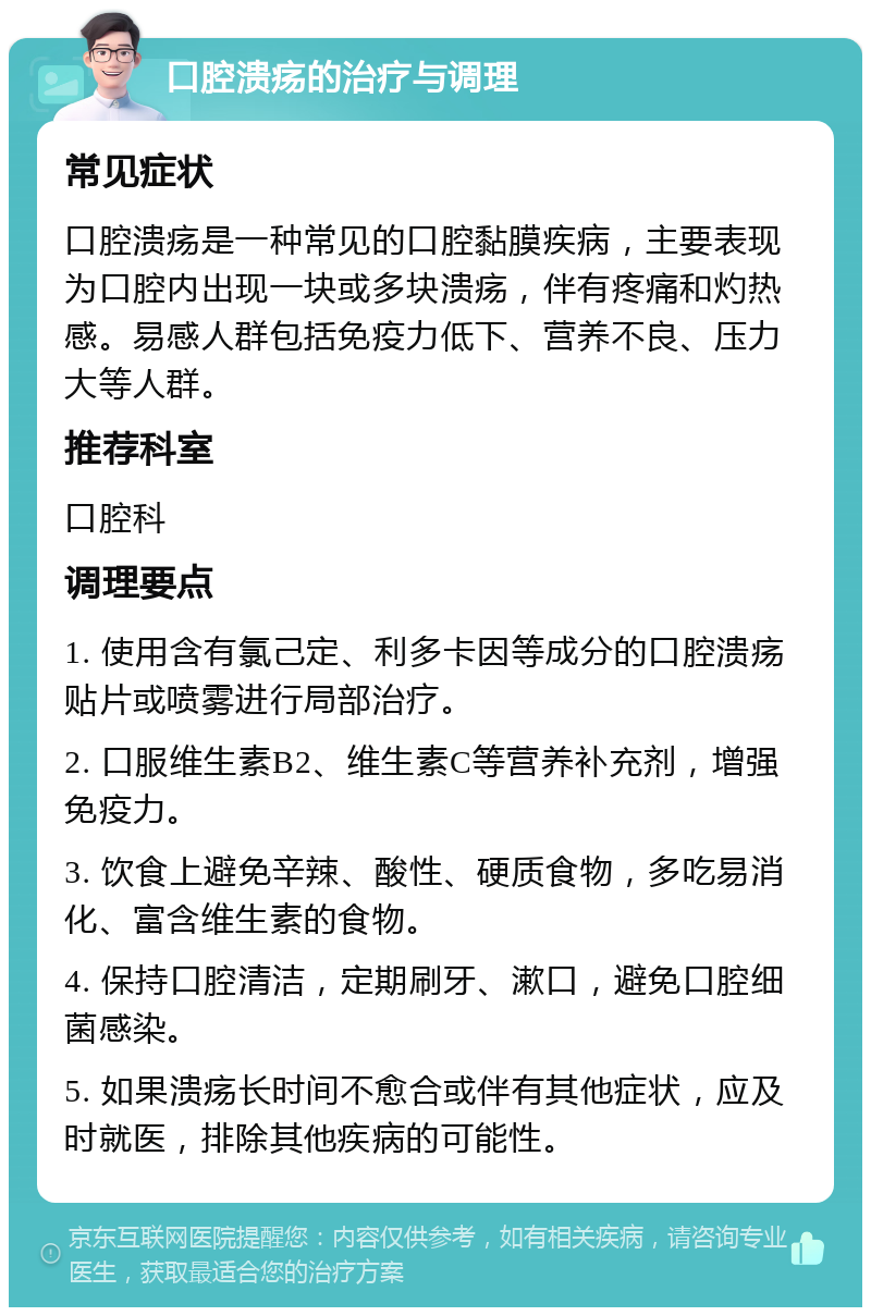 口腔溃疡的治疗与调理 常见症状 口腔溃疡是一种常见的口腔黏膜疾病，主要表现为口腔内出现一块或多块溃疡，伴有疼痛和灼热感。易感人群包括免疫力低下、营养不良、压力大等人群。 推荐科室 口腔科 调理要点 1. 使用含有氯己定、利多卡因等成分的口腔溃疡贴片或喷雾进行局部治疗。 2. 口服维生素B2、维生素C等营养补充剂，增强免疫力。 3. 饮食上避免辛辣、酸性、硬质食物，多吃易消化、富含维生素的食物。 4. 保持口腔清洁，定期刷牙、漱口，避免口腔细菌感染。 5. 如果溃疡长时间不愈合或伴有其他症状，应及时就医，排除其他疾病的可能性。