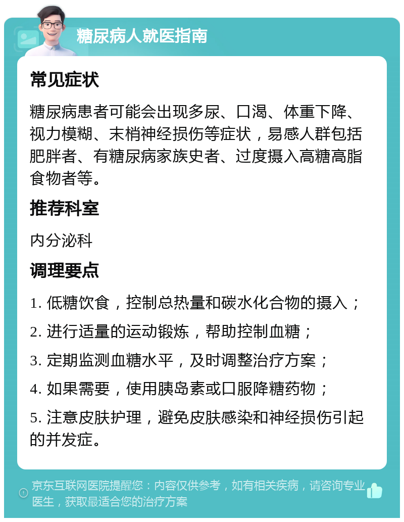 糖尿病人就医指南 常见症状 糖尿病患者可能会出现多尿、口渴、体重下降、视力模糊、末梢神经损伤等症状，易感人群包括肥胖者、有糖尿病家族史者、过度摄入高糖高脂食物者等。 推荐科室 内分泌科 调理要点 1. 低糖饮食，控制总热量和碳水化合物的摄入； 2. 进行适量的运动锻炼，帮助控制血糖； 3. 定期监测血糖水平，及时调整治疗方案； 4. 如果需要，使用胰岛素或口服降糖药物； 5. 注意皮肤护理，避免皮肤感染和神经损伤引起的并发症。