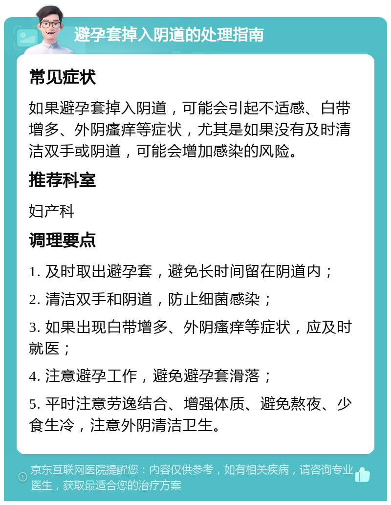 避孕套掉入阴道的处理指南 常见症状 如果避孕套掉入阴道，可能会引起不适感、白带增多、外阴瘙痒等症状，尤其是如果没有及时清洁双手或阴道，可能会增加感染的风险。 推荐科室 妇产科 调理要点 1. 及时取出避孕套，避免长时间留在阴道内； 2. 清洁双手和阴道，防止细菌感染； 3. 如果出现白带增多、外阴瘙痒等症状，应及时就医； 4. 注意避孕工作，避免避孕套滑落； 5. 平时注意劳逸结合、增强体质、避免熬夜、少食生冷，注意外阴清洁卫生。