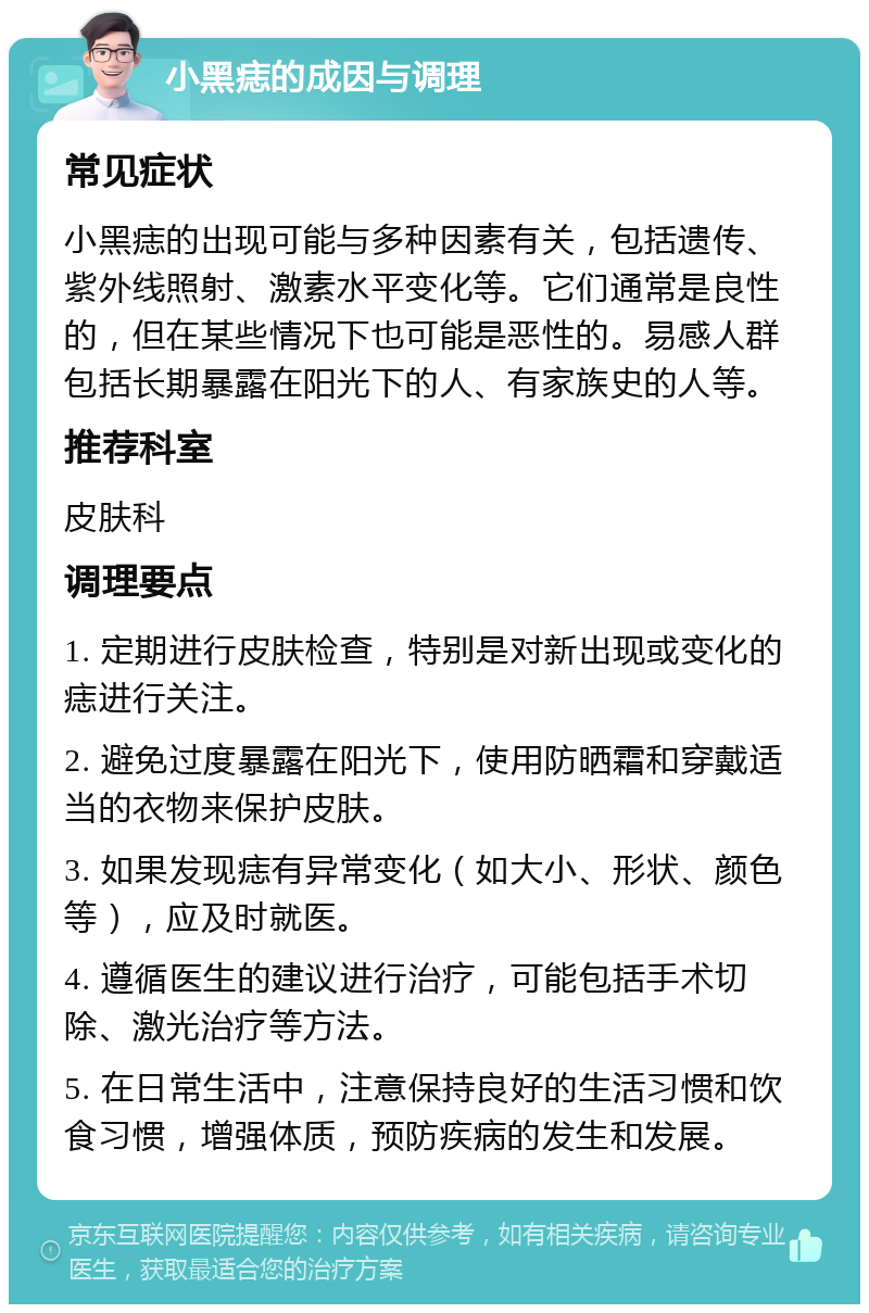 小黑痣的成因与调理 常见症状 小黑痣的出现可能与多种因素有关，包括遗传、紫外线照射、激素水平变化等。它们通常是良性的，但在某些情况下也可能是恶性的。易感人群包括长期暴露在阳光下的人、有家族史的人等。 推荐科室 皮肤科 调理要点 1. 定期进行皮肤检查，特别是对新出现或变化的痣进行关注。 2. 避免过度暴露在阳光下，使用防晒霜和穿戴适当的衣物来保护皮肤。 3. 如果发现痣有异常变化（如大小、形状、颜色等），应及时就医。 4. 遵循医生的建议进行治疗，可能包括手术切除、激光治疗等方法。 5. 在日常生活中，注意保持良好的生活习惯和饮食习惯，增强体质，预防疾病的发生和发展。