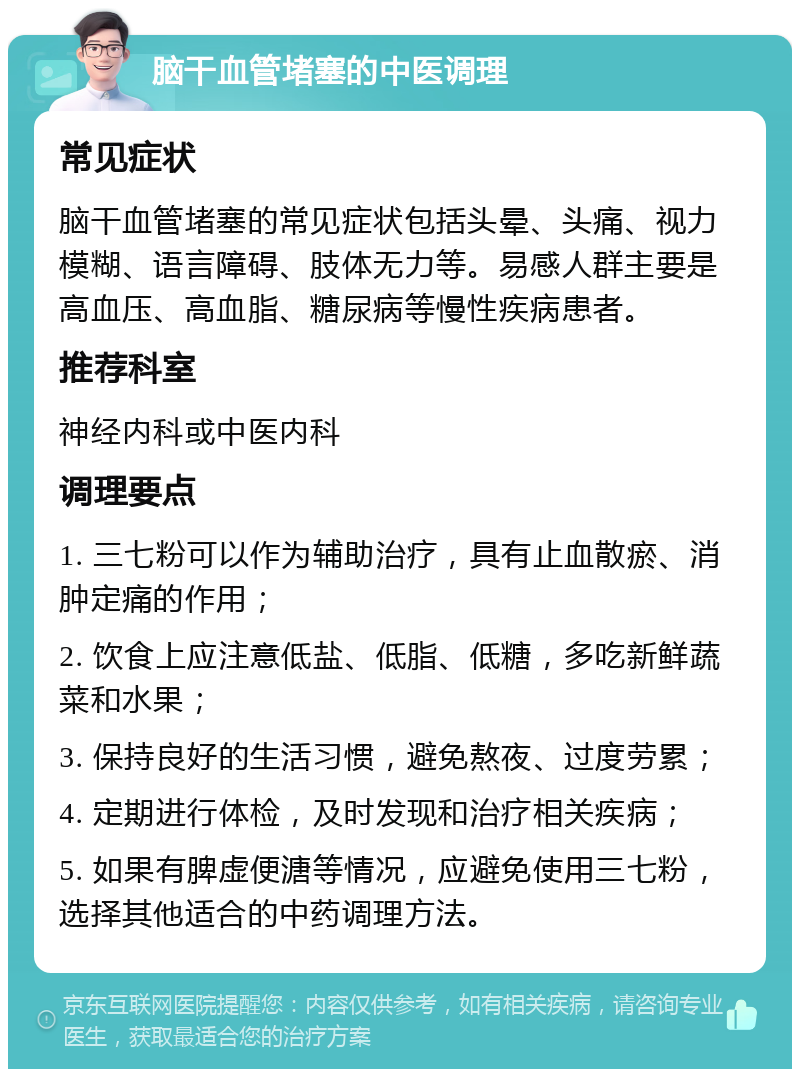 脑干血管堵塞的中医调理 常见症状 脑干血管堵塞的常见症状包括头晕、头痛、视力模糊、语言障碍、肢体无力等。易感人群主要是高血压、高血脂、糖尿病等慢性疾病患者。 推荐科室 神经内科或中医内科 调理要点 1. 三七粉可以作为辅助治疗，具有止血散瘀、消肿定痛的作用； 2. 饮食上应注意低盐、低脂、低糖，多吃新鲜蔬菜和水果； 3. 保持良好的生活习惯，避免熬夜、过度劳累； 4. 定期进行体检，及时发现和治疗相关疾病； 5. 如果有脾虚便溏等情况，应避免使用三七粉，选择其他适合的中药调理方法。