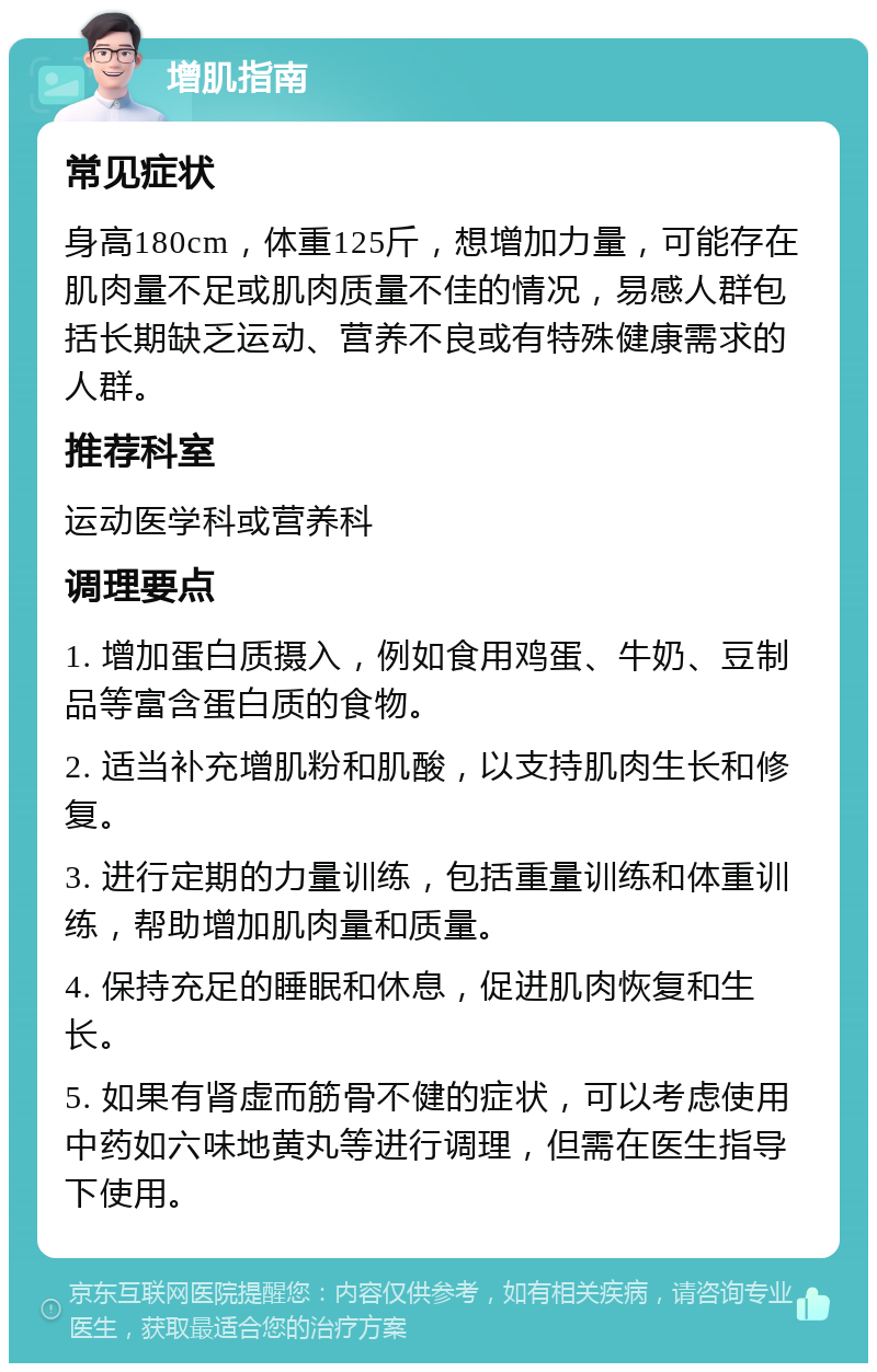 增肌指南 常见症状 身高180cm，体重125斤，想增加力量，可能存在肌肉量不足或肌肉质量不佳的情况，易感人群包括长期缺乏运动、营养不良或有特殊健康需求的人群。 推荐科室 运动医学科或营养科 调理要点 1. 增加蛋白质摄入，例如食用鸡蛋、牛奶、豆制品等富含蛋白质的食物。 2. 适当补充增肌粉和肌酸，以支持肌肉生长和修复。 3. 进行定期的力量训练，包括重量训练和体重训练，帮助增加肌肉量和质量。 4. 保持充足的睡眠和休息，促进肌肉恢复和生长。 5. 如果有肾虚而筋骨不健的症状，可以考虑使用中药如六味地黄丸等进行调理，但需在医生指导下使用。