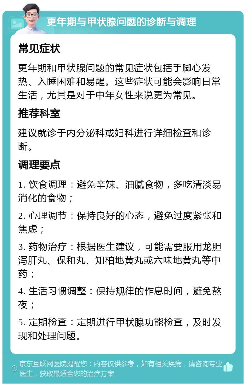 更年期与甲状腺问题的诊断与调理 常见症状 更年期和甲状腺问题的常见症状包括手脚心发热、入睡困难和易醒。这些症状可能会影响日常生活，尤其是对于中年女性来说更为常见。 推荐科室 建议就诊于内分泌科或妇科进行详细检查和诊断。 调理要点 1. 饮食调理：避免辛辣、油腻食物，多吃清淡易消化的食物； 2. 心理调节：保持良好的心态，避免过度紧张和焦虑； 3. 药物治疗：根据医生建议，可能需要服用龙胆泻肝丸、保和丸、知柏地黄丸或六味地黄丸等中药； 4. 生活习惯调整：保持规律的作息时间，避免熬夜； 5. 定期检查：定期进行甲状腺功能检查，及时发现和处理问题。