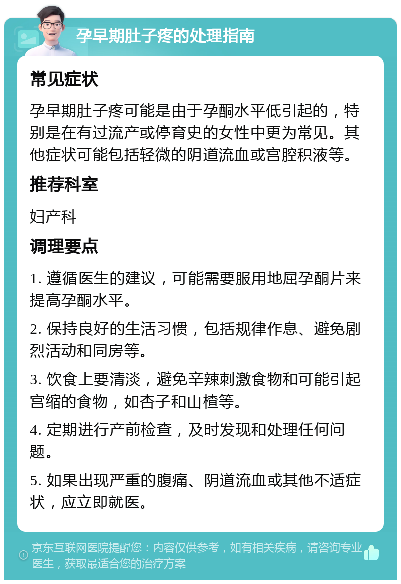 孕早期肚子疼的处理指南 常见症状 孕早期肚子疼可能是由于孕酮水平低引起的，特别是在有过流产或停育史的女性中更为常见。其他症状可能包括轻微的阴道流血或宫腔积液等。 推荐科室 妇产科 调理要点 1. 遵循医生的建议，可能需要服用地屈孕酮片来提高孕酮水平。 2. 保持良好的生活习惯，包括规律作息、避免剧烈活动和同房等。 3. 饮食上要清淡，避免辛辣刺激食物和可能引起宫缩的食物，如杏子和山楂等。 4. 定期进行产前检查，及时发现和处理任何问题。 5. 如果出现严重的腹痛、阴道流血或其他不适症状，应立即就医。