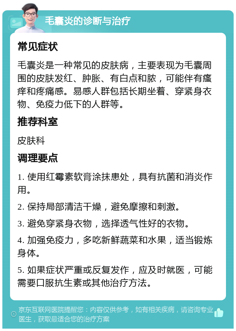 毛囊炎的诊断与治疗 常见症状 毛囊炎是一种常见的皮肤病，主要表现为毛囊周围的皮肤发红、肿胀、有白点和脓，可能伴有瘙痒和疼痛感。易感人群包括长期坐着、穿紧身衣物、免疫力低下的人群等。 推荐科室 皮肤科 调理要点 1. 使用红霉素软膏涂抹患处，具有抗菌和消炎作用。 2. 保持局部清洁干燥，避免摩擦和刺激。 3. 避免穿紧身衣物，选择透气性好的衣物。 4. 加强免疫力，多吃新鲜蔬菜和水果，适当锻炼身体。 5. 如果症状严重或反复发作，应及时就医，可能需要口服抗生素或其他治疗方法。