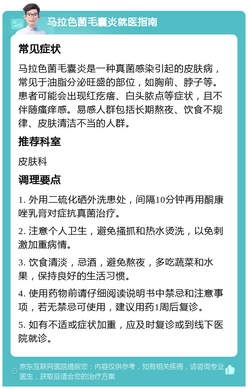 马拉色菌毛囊炎就医指南 常见症状 马拉色菌毛囊炎是一种真菌感染引起的皮肤病，常见于油脂分泌旺盛的部位，如胸前、脖子等。患者可能会出现红疙瘩、白头脓点等症状，且不伴随瘙痒感。易感人群包括长期熬夜、饮食不规律、皮肤清洁不当的人群。 推荐科室 皮肤科 调理要点 1. 外用二硫化硒外洗患处，间隔10分钟再用酮康唑乳膏对症抗真菌治疗。 2. 注意个人卫生，避免搔抓和热水烫洗，以免刺激加重病情。 3. 饮食清淡，忌酒，避免熬夜，多吃蔬菜和水果，保持良好的生活习惯。 4. 使用药物前请仔细阅读说明书中禁忌和注意事项，若无禁忌可使用，建议用药1周后复诊。 5. 如有不适或症状加重，应及时复诊或到线下医院就诊。