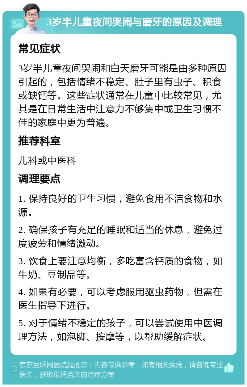 3岁半儿童夜间哭闹与磨牙的原因及调理 常见症状 3岁半儿童夜间哭闹和白天磨牙可能是由多种原因引起的，包括情绪不稳定、肚子里有虫子、积食或缺钙等。这些症状通常在儿童中比较常见，尤其是在日常生活中注意力不够集中或卫生习惯不佳的家庭中更为普遍。 推荐科室 儿科或中医科 调理要点 1. 保持良好的卫生习惯，避免食用不洁食物和水源。 2. 确保孩子有充足的睡眠和适当的休息，避免过度疲劳和情绪激动。 3. 饮食上要注意均衡，多吃富含钙质的食物，如牛奶、豆制品等。 4. 如果有必要，可以考虑服用驱虫药物，但需在医生指导下进行。 5. 对于情绪不稳定的孩子，可以尝试使用中医调理方法，如泡脚、按摩等，以帮助缓解症状。