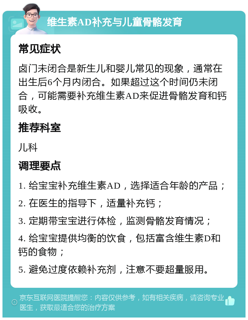 维生素AD补充与儿童骨骼发育 常见症状 卤门未闭合是新生儿和婴儿常见的现象，通常在出生后6个月内闭合。如果超过这个时间仍未闭合，可能需要补充维生素AD来促进骨骼发育和钙吸收。 推荐科室 儿科 调理要点 1. 给宝宝补充维生素AD，选择适合年龄的产品； 2. 在医生的指导下，适量补充钙； 3. 定期带宝宝进行体检，监测骨骼发育情况； 4. 给宝宝提供均衡的饮食，包括富含维生素D和钙的食物； 5. 避免过度依赖补充剂，注意不要超量服用。