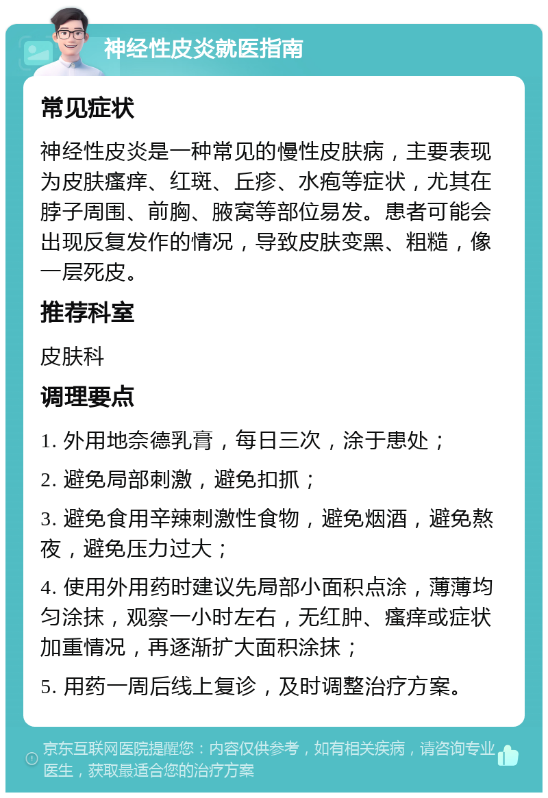 神经性皮炎就医指南 常见症状 神经性皮炎是一种常见的慢性皮肤病，主要表现为皮肤瘙痒、红斑、丘疹、水疱等症状，尤其在脖子周围、前胸、腋窝等部位易发。患者可能会出现反复发作的情况，导致皮肤变黑、粗糙，像一层死皮。 推荐科室 皮肤科 调理要点 1. 外用地奈德乳膏，每日三次，涂于患处； 2. 避免局部刺激，避免扣抓； 3. 避免食用辛辣刺激性食物，避免烟酒，避免熬夜，避免压力过大； 4. 使用外用药时建议先局部小面积点涂，薄薄均匀涂抹，观察一小时左右，无红肿、瘙痒或症状加重情况，再逐渐扩大面积涂抹； 5. 用药一周后线上复诊，及时调整治疗方案。