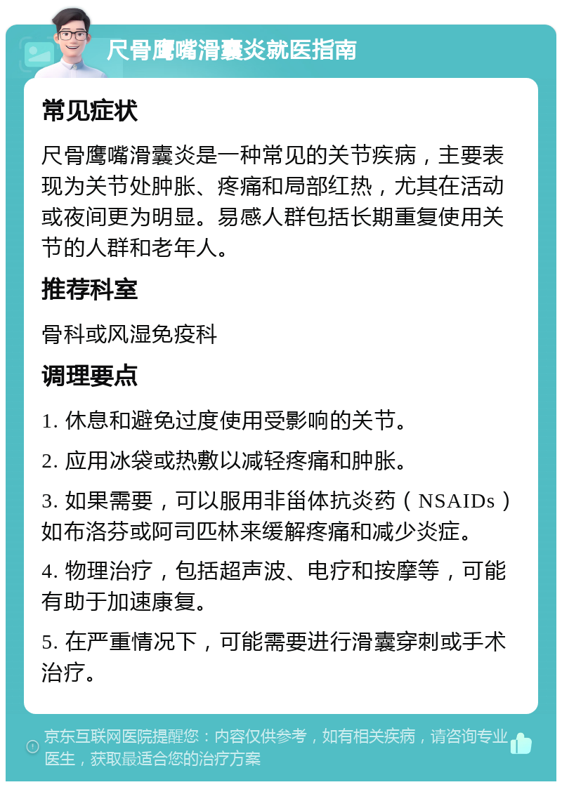 尺骨鹰嘴滑囊炎就医指南 常见症状 尺骨鹰嘴滑囊炎是一种常见的关节疾病，主要表现为关节处肿胀、疼痛和局部红热，尤其在活动或夜间更为明显。易感人群包括长期重复使用关节的人群和老年人。 推荐科室 骨科或风湿免疫科 调理要点 1. 休息和避免过度使用受影响的关节。 2. 应用冰袋或热敷以减轻疼痛和肿胀。 3. 如果需要，可以服用非甾体抗炎药（NSAIDs）如布洛芬或阿司匹林来缓解疼痛和减少炎症。 4. 物理治疗，包括超声波、电疗和按摩等，可能有助于加速康复。 5. 在严重情况下，可能需要进行滑囊穿刺或手术治疗。