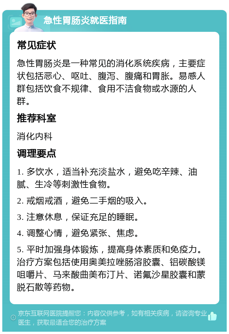 急性胃肠炎就医指南 常见症状 急性胃肠炎是一种常见的消化系统疾病，主要症状包括恶心、呕吐、腹泻、腹痛和胃胀。易感人群包括饮食不规律、食用不洁食物或水源的人群。 推荐科室 消化内科 调理要点 1. 多饮水，适当补充淡盐水，避免吃辛辣、油腻、生冷等刺激性食物。 2. 戒烟戒酒，避免二手烟的吸入。 3. 注意休息，保证充足的睡眠。 4. 调整心情，避免紧张、焦虑。 5. 平时加强身体锻炼，提高身体素质和免疫力。治疗方案包括使用奥美拉唑肠溶胶囊、铝碳酸镁咀嚼片、马来酸曲美布汀片、诺氟沙星胶囊和蒙脱石散等药物。