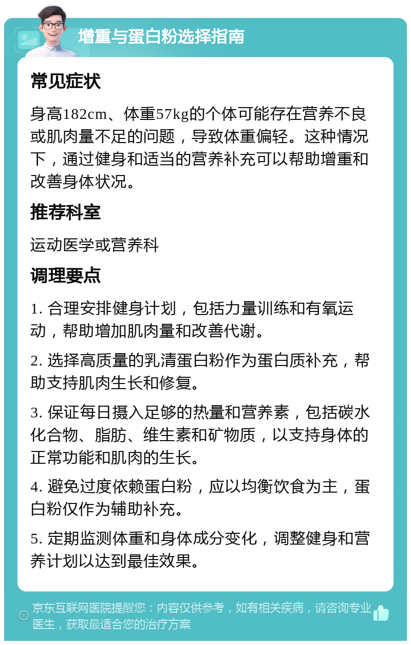 增重与蛋白粉选择指南 常见症状 身高182cm、体重57kg的个体可能存在营养不良或肌肉量不足的问题，导致体重偏轻。这种情况下，通过健身和适当的营养补充可以帮助增重和改善身体状况。 推荐科室 运动医学或营养科 调理要点 1. 合理安排健身计划，包括力量训练和有氧运动，帮助增加肌肉量和改善代谢。 2. 选择高质量的乳清蛋白粉作为蛋白质补充，帮助支持肌肉生长和修复。 3. 保证每日摄入足够的热量和营养素，包括碳水化合物、脂肪、维生素和矿物质，以支持身体的正常功能和肌肉的生长。 4. 避免过度依赖蛋白粉，应以均衡饮食为主，蛋白粉仅作为辅助补充。 5. 定期监测体重和身体成分变化，调整健身和营养计划以达到最佳效果。