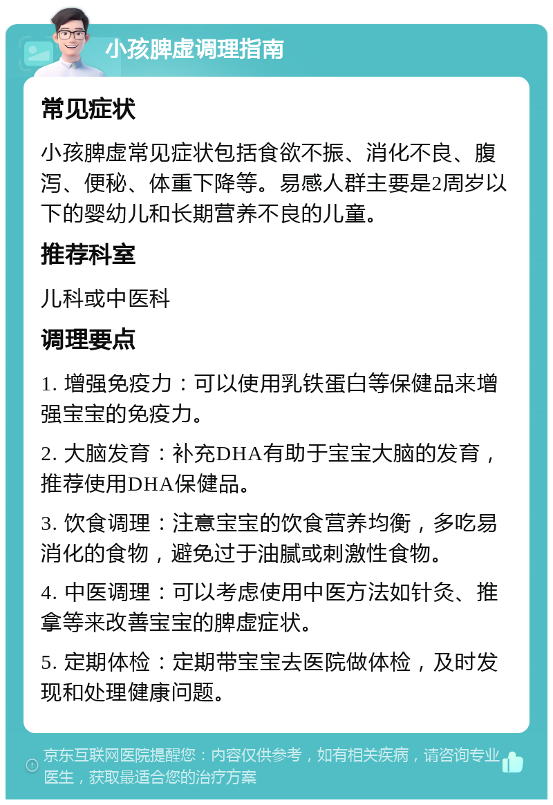 小孩脾虚调理指南 常见症状 小孩脾虚常见症状包括食欲不振、消化不良、腹泻、便秘、体重下降等。易感人群主要是2周岁以下的婴幼儿和长期营养不良的儿童。 推荐科室 儿科或中医科 调理要点 1. 增强免疫力：可以使用乳铁蛋白等保健品来增强宝宝的免疫力。 2. 大脑发育：补充DHA有助于宝宝大脑的发育，推荐使用DHA保健品。 3. 饮食调理：注意宝宝的饮食营养均衡，多吃易消化的食物，避免过于油腻或刺激性食物。 4. 中医调理：可以考虑使用中医方法如针灸、推拿等来改善宝宝的脾虚症状。 5. 定期体检：定期带宝宝去医院做体检，及时发现和处理健康问题。