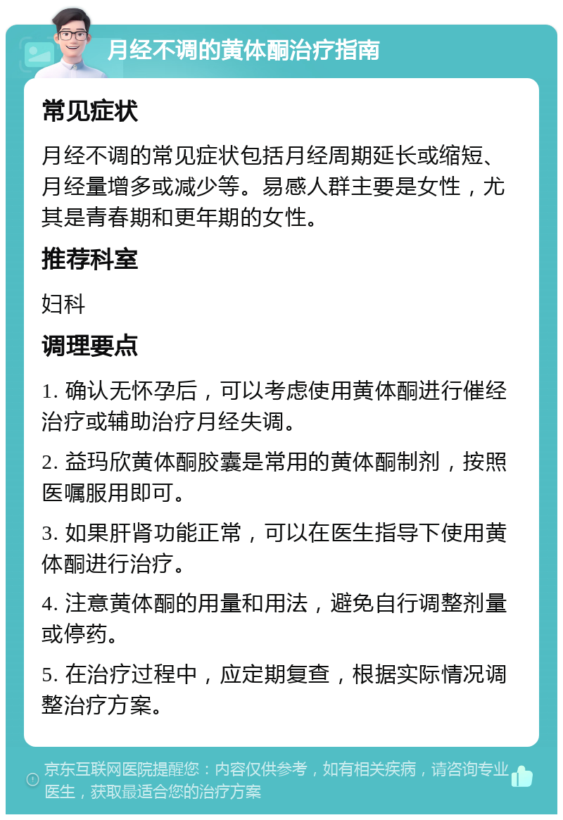 月经不调的黄体酮治疗指南 常见症状 月经不调的常见症状包括月经周期延长或缩短、月经量增多或减少等。易感人群主要是女性，尤其是青春期和更年期的女性。 推荐科室 妇科 调理要点 1. 确认无怀孕后，可以考虑使用黄体酮进行催经治疗或辅助治疗月经失调。 2. 益玛欣黄体酮胶囊是常用的黄体酮制剂，按照医嘱服用即可。 3. 如果肝肾功能正常，可以在医生指导下使用黄体酮进行治疗。 4. 注意黄体酮的用量和用法，避免自行调整剂量或停药。 5. 在治疗过程中，应定期复查，根据实际情况调整治疗方案。