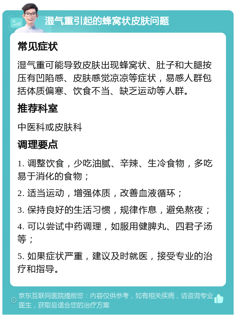 湿气重引起的蜂窝状皮肤问题 常见症状 湿气重可能导致皮肤出现蜂窝状、肚子和大腿按压有凹陷感、皮肤感觉凉凉等症状，易感人群包括体质偏寒、饮食不当、缺乏运动等人群。 推荐科室 中医科或皮肤科 调理要点 1. 调整饮食，少吃油腻、辛辣、生冷食物，多吃易于消化的食物； 2. 适当运动，增强体质，改善血液循环； 3. 保持良好的生活习惯，规律作息，避免熬夜； 4. 可以尝试中药调理，如服用健脾丸、四君子汤等； 5. 如果症状严重，建议及时就医，接受专业的治疗和指导。