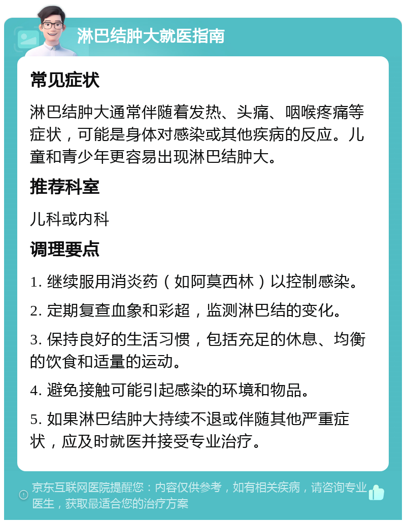 淋巴结肿大就医指南 常见症状 淋巴结肿大通常伴随着发热、头痛、咽喉疼痛等症状，可能是身体对感染或其他疾病的反应。儿童和青少年更容易出现淋巴结肿大。 推荐科室 儿科或内科 调理要点 1. 继续服用消炎药（如阿莫西林）以控制感染。 2. 定期复查血象和彩超，监测淋巴结的变化。 3. 保持良好的生活习惯，包括充足的休息、均衡的饮食和适量的运动。 4. 避免接触可能引起感染的环境和物品。 5. 如果淋巴结肿大持续不退或伴随其他严重症状，应及时就医并接受专业治疗。