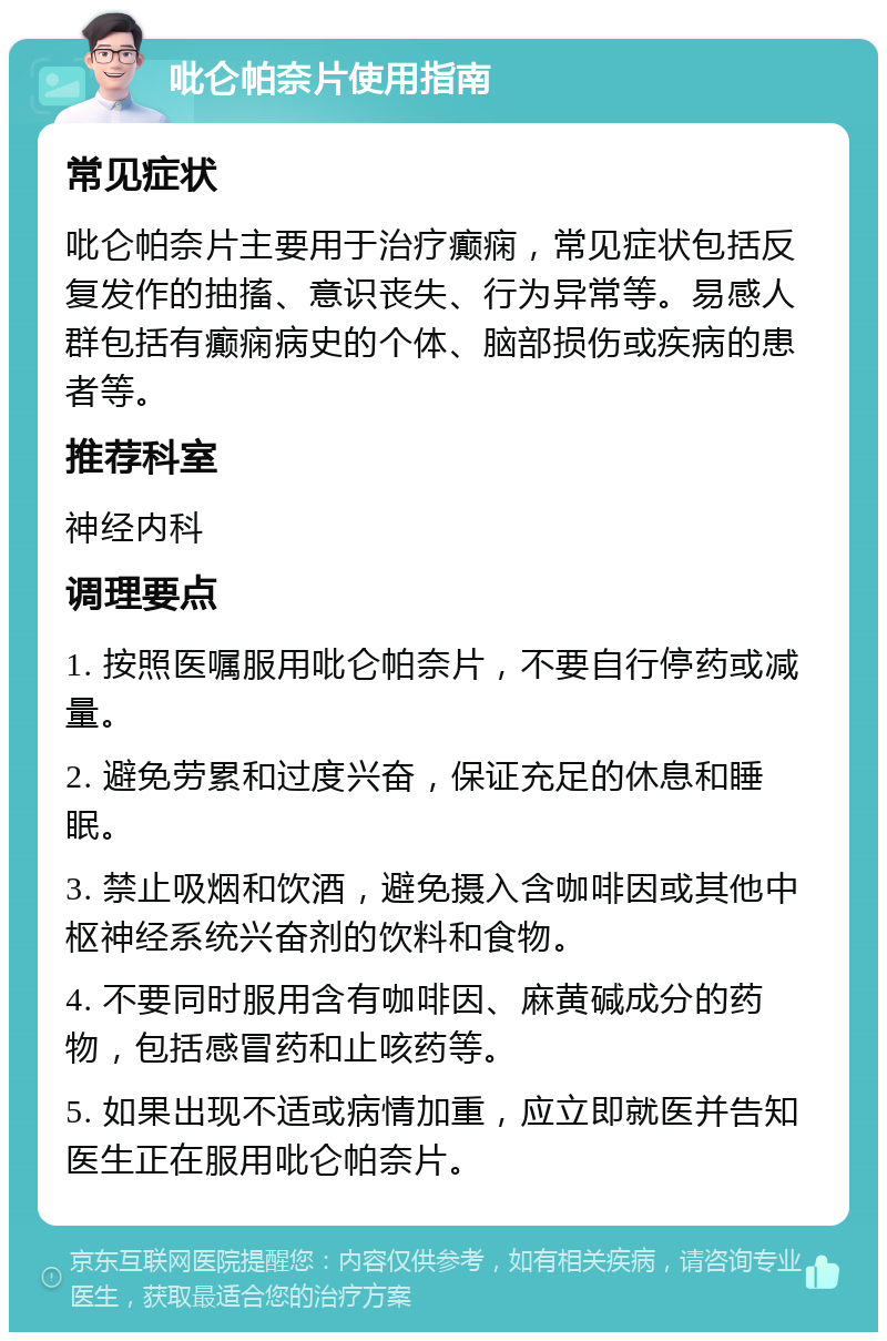 吡仑帕奈片使用指南 常见症状 吡仑帕奈片主要用于治疗癫痫，常见症状包括反复发作的抽搐、意识丧失、行为异常等。易感人群包括有癫痫病史的个体、脑部损伤或疾病的患者等。 推荐科室 神经内科 调理要点 1. 按照医嘱服用吡仑帕奈片，不要自行停药或减量。 2. 避免劳累和过度兴奋，保证充足的休息和睡眠。 3. 禁止吸烟和饮酒，避免摄入含咖啡因或其他中枢神经系统兴奋剂的饮料和食物。 4. 不要同时服用含有咖啡因、麻黄碱成分的药物，包括感冒药和止咳药等。 5. 如果出现不适或病情加重，应立即就医并告知医生正在服用吡仑帕奈片。