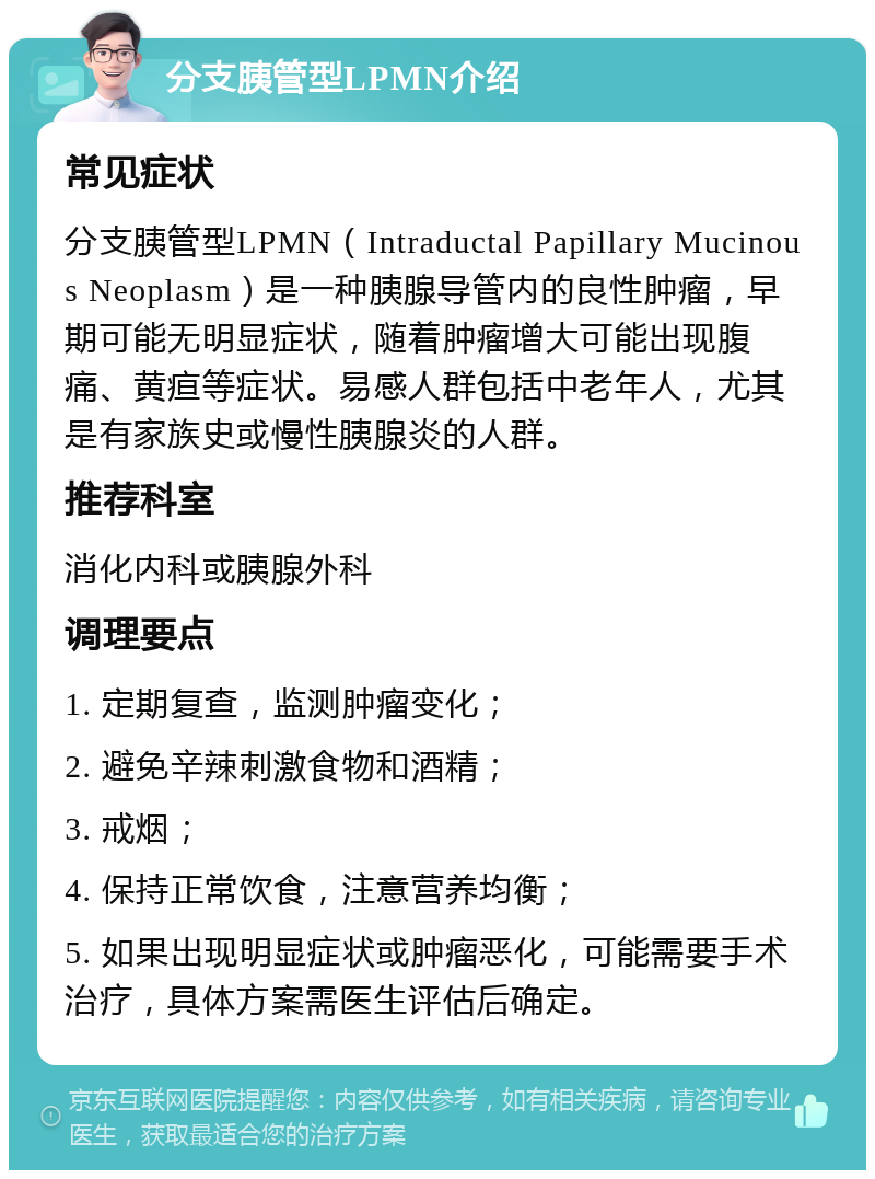 分支胰管型LPMN介绍 常见症状 分支胰管型LPMN（Intraductal Papillary Mucinous Neoplasm）是一种胰腺导管内的良性肿瘤，早期可能无明显症状，随着肿瘤增大可能出现腹痛、黄疸等症状。易感人群包括中老年人，尤其是有家族史或慢性胰腺炎的人群。 推荐科室 消化内科或胰腺外科 调理要点 1. 定期复查，监测肿瘤变化； 2. 避免辛辣刺激食物和酒精； 3. 戒烟； 4. 保持正常饮食，注意营养均衡； 5. 如果出现明显症状或肿瘤恶化，可能需要手术治疗，具体方案需医生评估后确定。