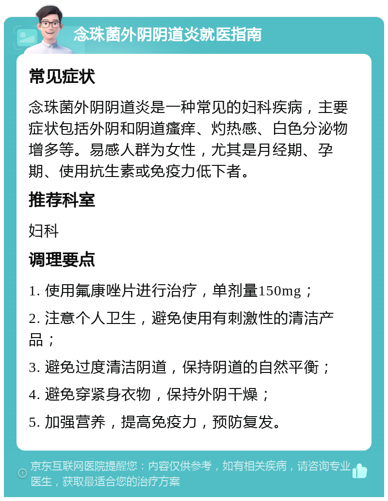 念珠菌外阴阴道炎就医指南 常见症状 念珠菌外阴阴道炎是一种常见的妇科疾病，主要症状包括外阴和阴道瘙痒、灼热感、白色分泌物增多等。易感人群为女性，尤其是月经期、孕期、使用抗生素或免疫力低下者。 推荐科室 妇科 调理要点 1. 使用氟康唑片进行治疗，单剂量150mg； 2. 注意个人卫生，避免使用有刺激性的清洁产品； 3. 避免过度清洁阴道，保持阴道的自然平衡； 4. 避免穿紧身衣物，保持外阴干燥； 5. 加强营养，提高免疫力，预防复发。