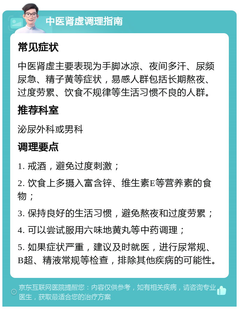 中医肾虚调理指南 常见症状 中医肾虚主要表现为手脚冰凉、夜间多汗、尿频尿急、精子黄等症状，易感人群包括长期熬夜、过度劳累、饮食不规律等生活习惯不良的人群。 推荐科室 泌尿外科或男科 调理要点 1. 戒酒，避免过度刺激； 2. 饮食上多摄入富含锌、维生素E等营养素的食物； 3. 保持良好的生活习惯，避免熬夜和过度劳累； 4. 可以尝试服用六味地黄丸等中药调理； 5. 如果症状严重，建议及时就医，进行尿常规、B超、精液常规等检查，排除其他疾病的可能性。