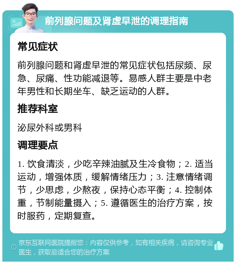 前列腺问题及肾虚早泄的调理指南 常见症状 前列腺问题和肾虚早泄的常见症状包括尿频、尿急、尿痛、性功能减退等。易感人群主要是中老年男性和长期坐车、缺乏运动的人群。 推荐科室 泌尿外科或男科 调理要点 1. 饮食清淡，少吃辛辣油腻及生冷食物；2. 适当运动，增强体质，缓解情绪压力；3. 注意情绪调节，少思虑，少熬夜，保持心态平衡；4. 控制体重，节制能量摄入；5. 遵循医生的治疗方案，按时服药，定期复查。